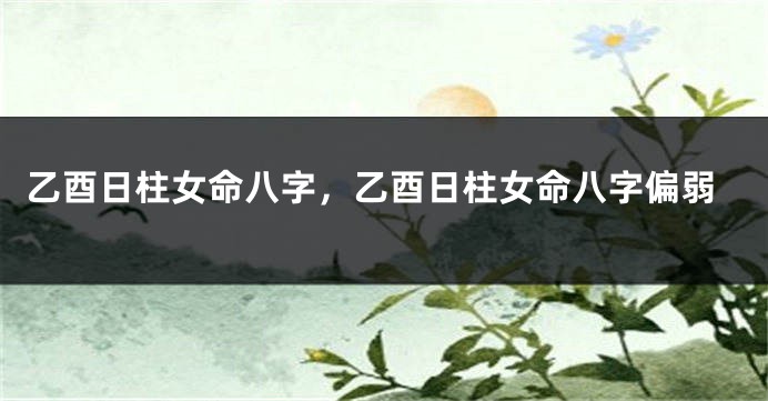 乙酉日柱女命八字,乙酉日柱女命八字偏弱