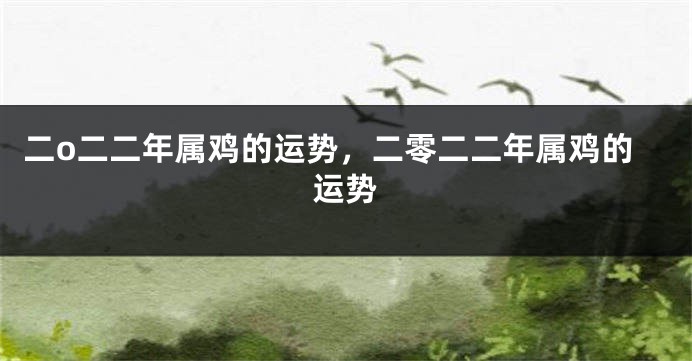 二o二二年属鸡的运势,二零二二年属鸡的运势