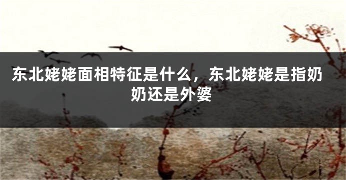 东北姥姥面相特征是什么，东北姥姥是指奶奶还是外婆