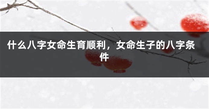 什么八字女命生育顺利，女命生子的八字条件