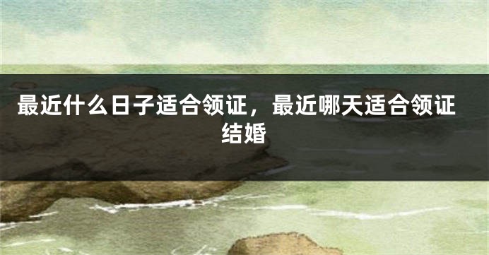 最近什么日子适合领证，最近哪天适合领证结婚