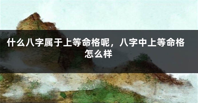什么八字属于上等命格呢，八字中上等命格怎么样