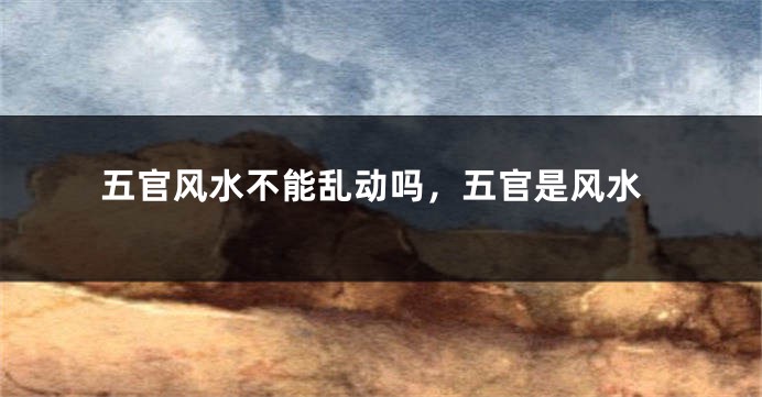 五官风水不能乱动吗,五官是风水