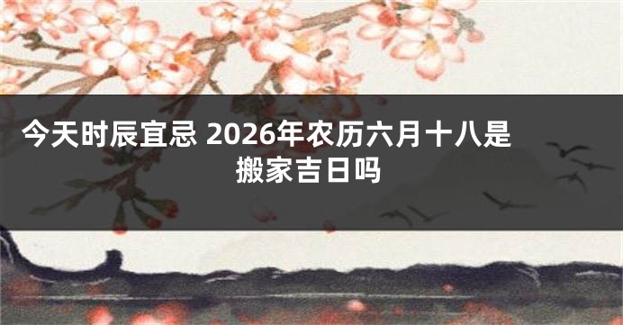 今天时辰宜忌 2026年农历六月十八是搬家吉日吗