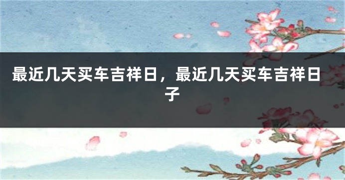 最近几天买车吉祥日，最近几天买车吉祥日子