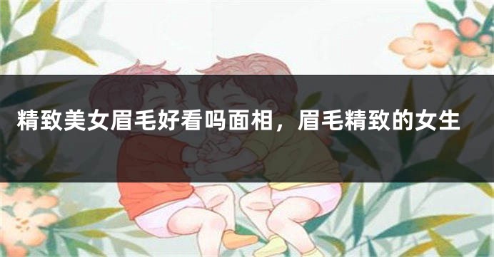精致美女眉毛好看吗面相，眉毛精致的女生