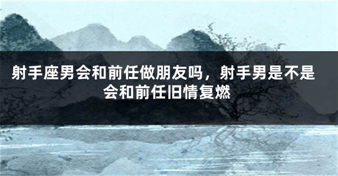 射手座男会和前任做朋友吗，射手男是不是会和前任旧情复燃