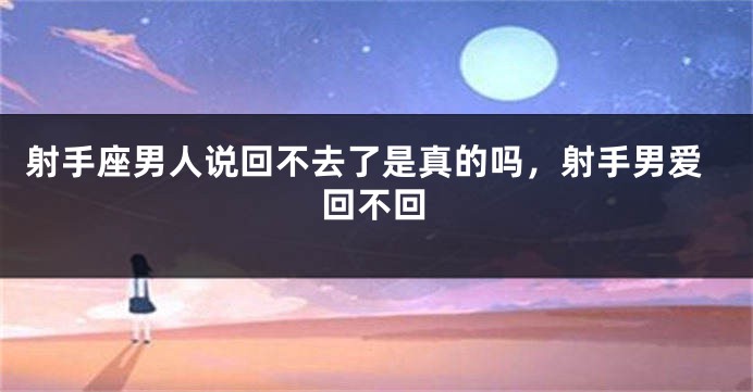 射手座男人说回不去了是真的吗，射手男爱回不回