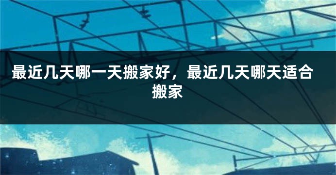 最近几天哪一天搬家好,最近几天哪天适合搬家