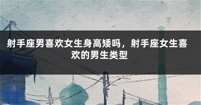 射手座男喜欢女生身高矮吗,射手座女生喜欢的男生类型