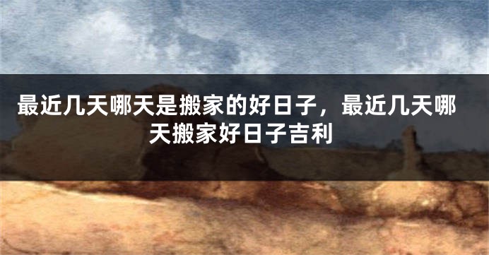 最近几天哪天是搬家的好日子，最近几天哪天搬家好日子吉利