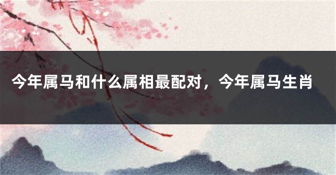 今年属马和什么属相最配对，今年属马生肖