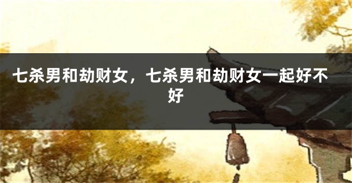 七杀男和劫财女，七杀男和劫财女一起好不好