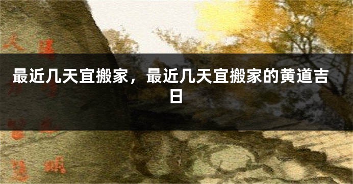 最近几天宜搬家,最近几天宜搬家的黄道吉日