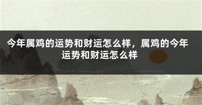 今年属鸡的运势和财运怎么样,属鸡的今年运势和财运怎么样
