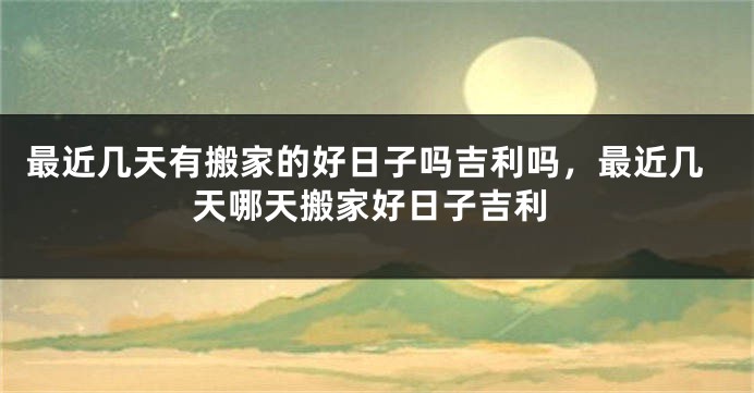 最近几天有搬家的好日子吗吉利吗，最近几天哪天搬家好日子吉利