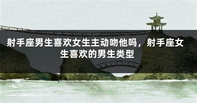 射手座男生喜欢女生主动吻他吗，射手座女生喜欢的男生类型