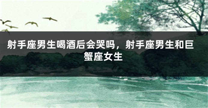 射手座男生喝酒后会哭吗,射手座男生和巨蟹座女生