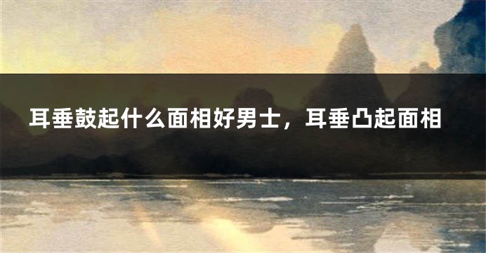 耳垂鼓起什么面相好男士,耳垂凸起面相