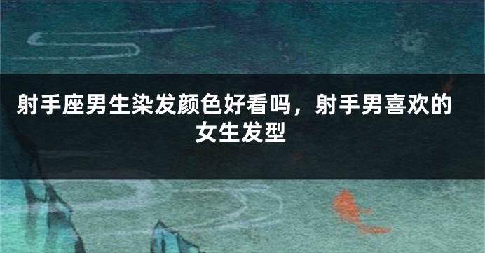 射手座男生染发颜色好看吗,射手男喜欢的女生发型