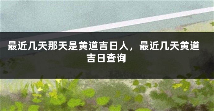 最近几天那天是黄道吉日人,最近几天黄道吉日查询