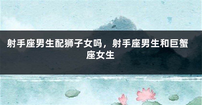 射手座男生配狮子女吗,射手座男生和巨蟹座女生