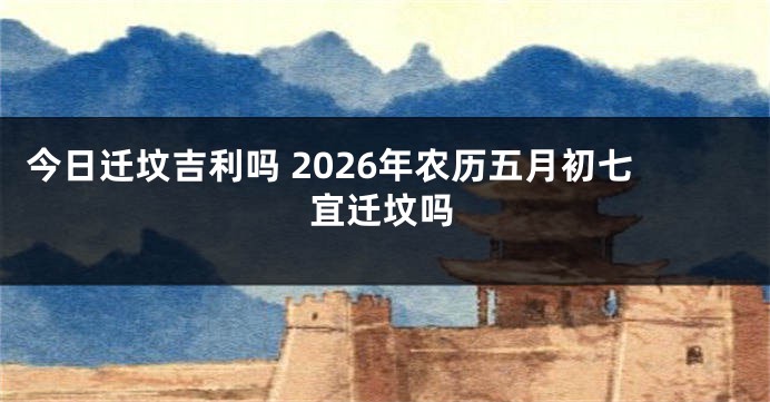 今日迁坟吉利吗 2026年农历五月初七宜迁坟吗
