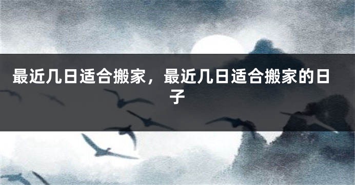 最近几日适合搬家，最近几日适合搬家的日子