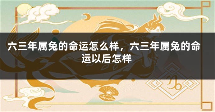 六三年属兔的命运怎么样,六三年属兔的命运以后怎样