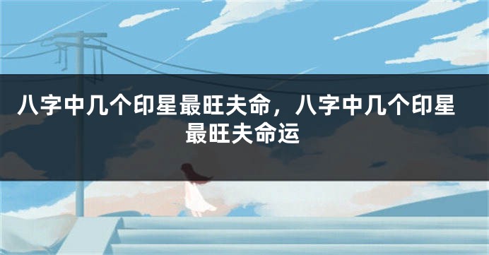 八字中几个印星最旺夫命，八字中几个印星最旺夫命运