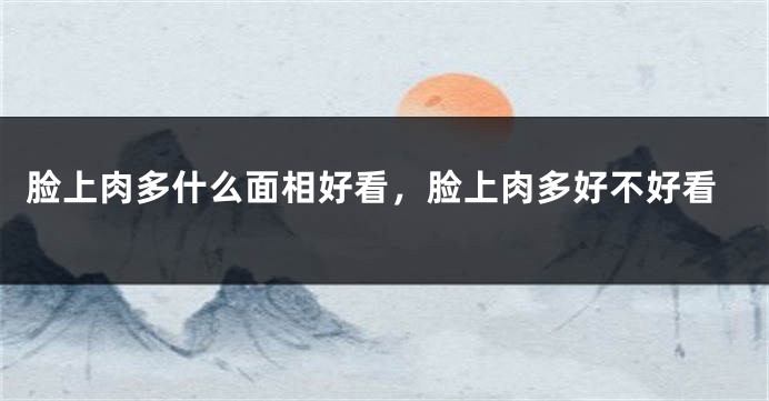 脸上肉多什么面相好看,脸上肉多好不好看