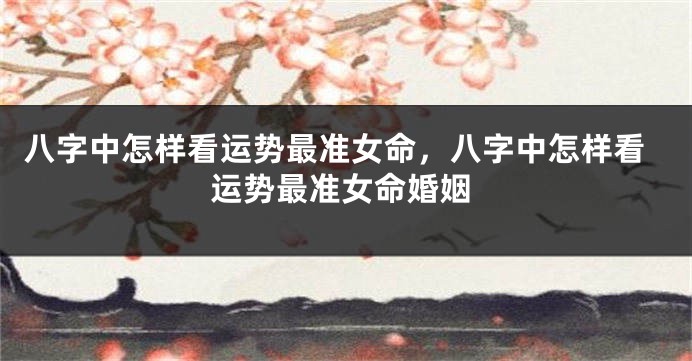 八字中怎样看运势最准女命,八字中怎样看运势最准女命婚姻