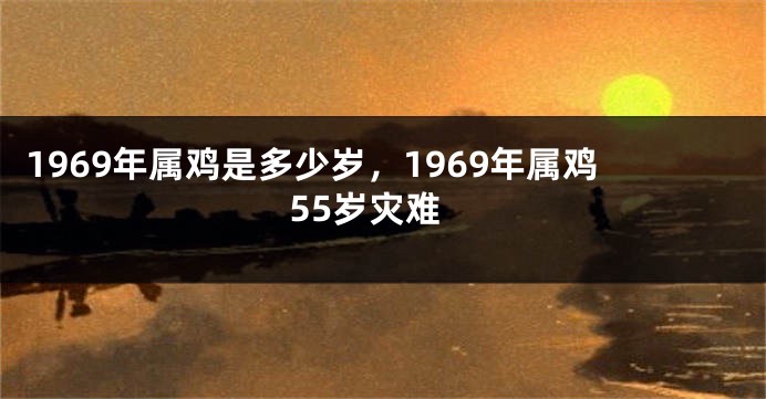 1969年属鸡是多少岁，1969年属鸡55岁灾难