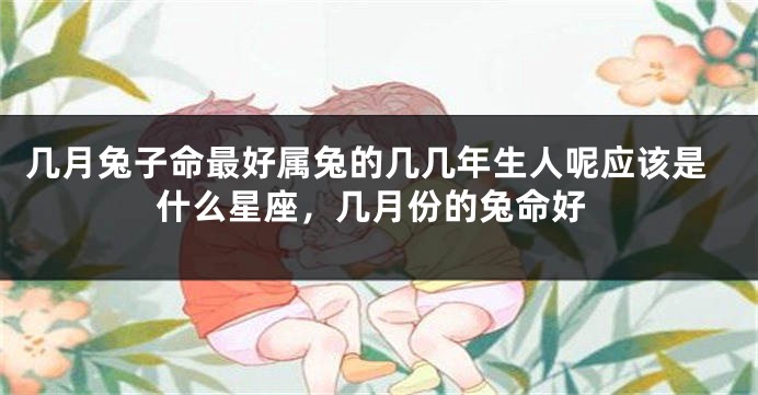 几月兔子命最好属兔的几几年生人呢应该是什么星座,几月份的兔命好
