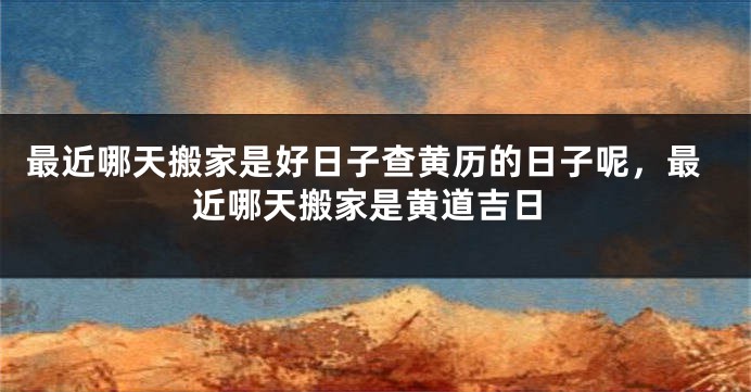 最近哪天搬家是好日子查黄历的日子呢，最近哪天搬家是黄道吉日