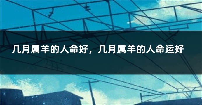 几月属羊的人命好,几月属羊的人命运好