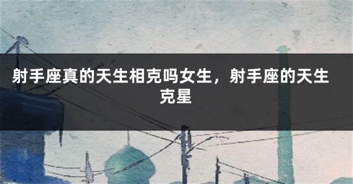 射手座真的天生相克吗女生，射手座的天生克星