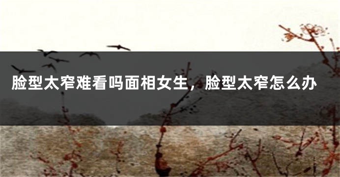 脸型太窄难看吗面相女生,脸型太窄怎么办
