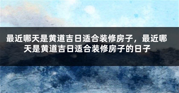 最近哪天是黄道吉日适合装修房子,最近哪天是黄道吉日适合装修房子的日子