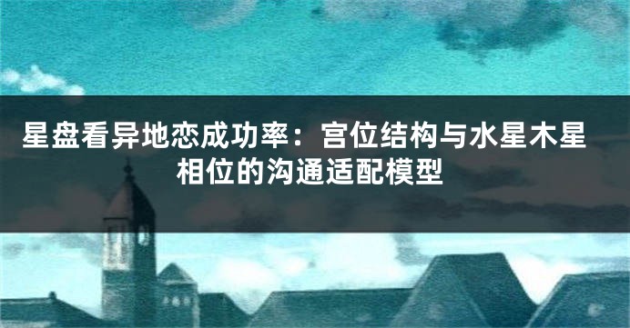 星盘看异地恋成功率：宫位结构与水星木星相位的沟通适配模型