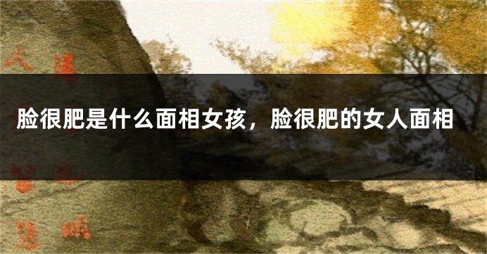 脸很肥是什么面相女孩,脸很肥的女人面相