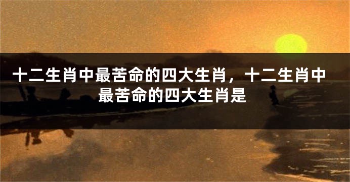 十二生肖中最苦命的四大生肖,十二生肖中最苦命的四大生肖是
