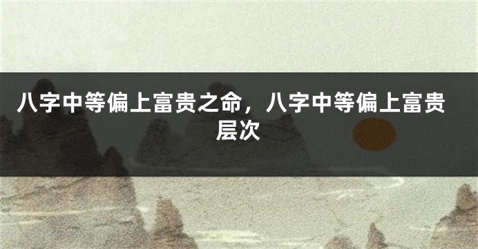 八字中等偏上富贵之命，八字中等偏上富贵层次