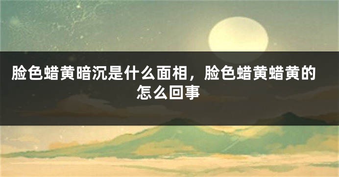 脸色蜡黄暗沉是什么面相，脸色蜡黄蜡黄的怎么回事