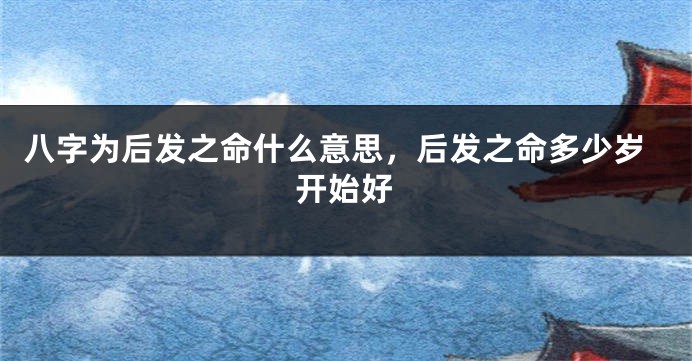 八字为后发之命什么意思，后发之命多少岁开始好