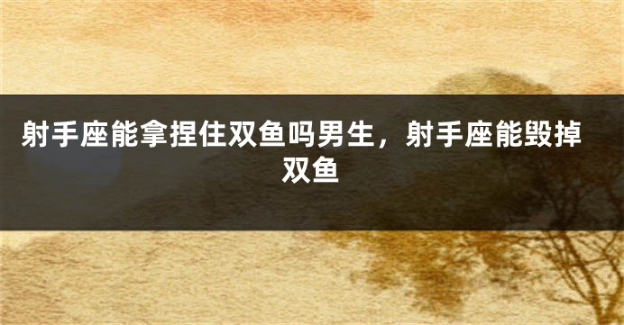 射手座能拿捏住双鱼吗男生，射手座能毁掉双鱼