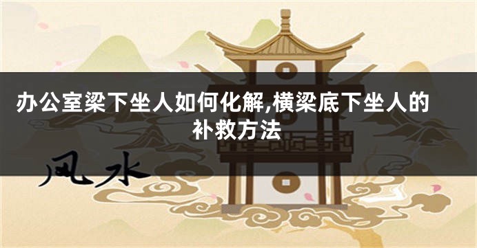 办公室梁下坐人如何化解,横梁底下坐人的补救方法