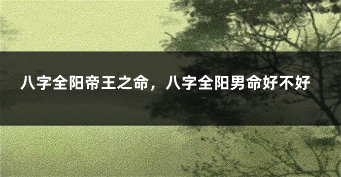 八字全阳帝王之命,八字全阳男命好不好