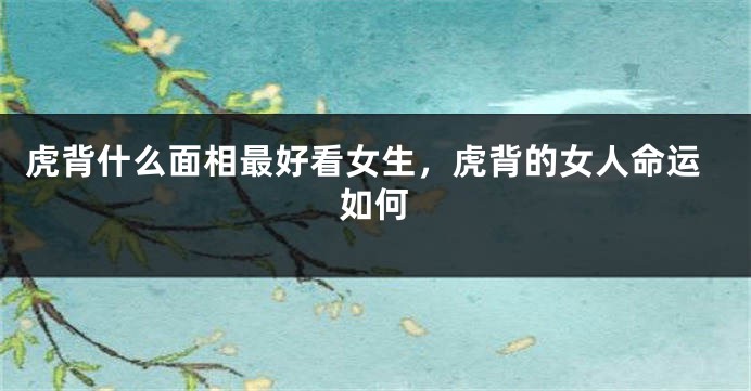 虎背什么面相最好看女生,虎背的女人命运如何