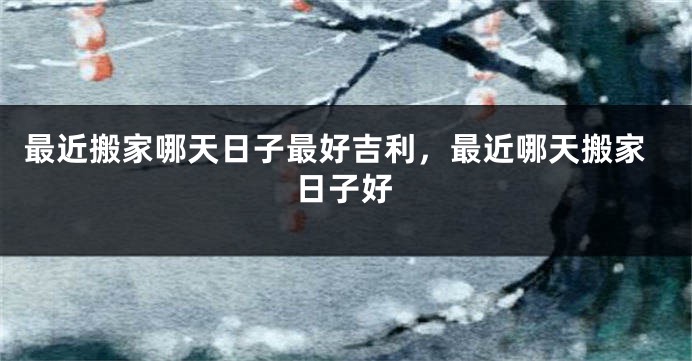 最近搬家哪天日子最好吉利,最近哪天搬家日子好